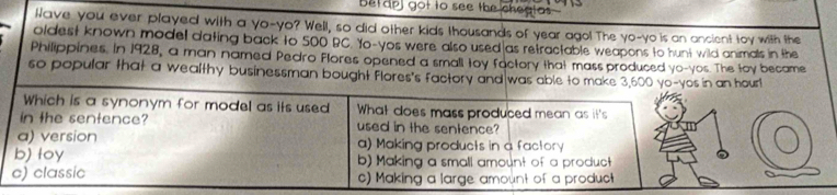 betapl got to see the cheatas
Nave you ever played with a yo-yo? Well, so did other kids thousands of year ago! The yo-yo is an ancient toy with the
oldest known model dating back to 500 BC. Yo-yos were also used as retractable weapons to hunt wild animals in the
Philippines. In 1928, a man named Pedro Flores opened a small toy factory that mass produced yo-yos. The toy became
so popular that a wealthy businessman bought flores's factory and was able to make 3,600 yo-yos in an hour!
Which is a synonym for model as its used What does mass produced mean as it's
in the sentence? used in the sentence?
a) version a) Making products in a factory
b) toy b) Making a small amount of a product
c) classic c) Making a large amount of a product