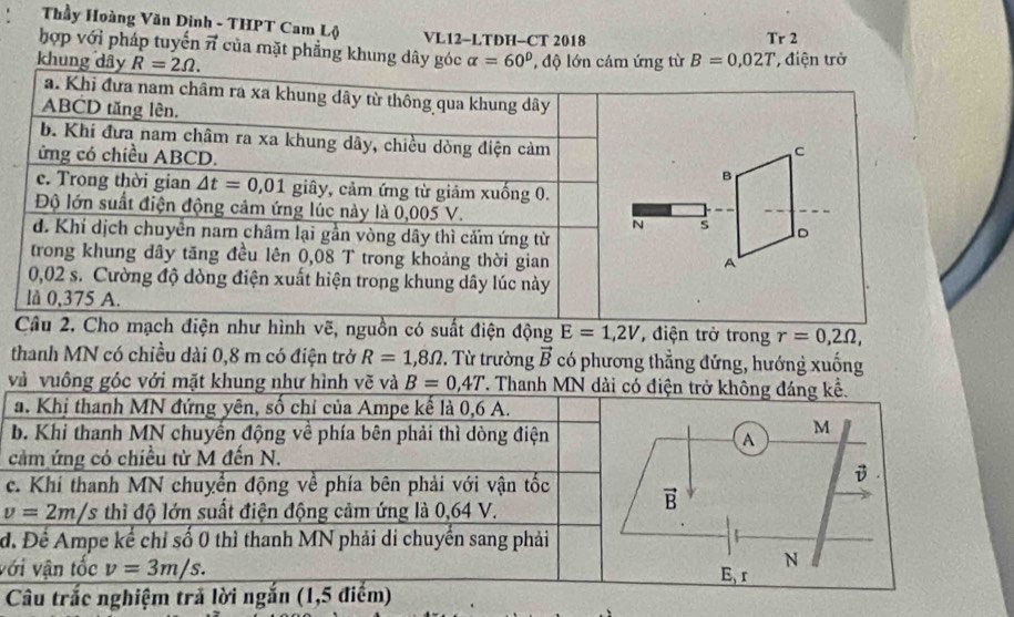 Thầy Hoàng Văn Dinh - THPT Cam Lộ VL12-LTDH-CT 2018
Tr2
hợp với pháp tuyến π của mặt phẳng khung dây góc
khu alpha =60° B=0,02T điện trở
ch điện như hình vẽ, nguồn có suất điện động E=1,2V , điện trở trong r=0,2Omega ,
thanh MN có chiều dài 0,8 m có điện trở R=1,8Omega. Từ trường vector B có phương thẳng đứng, hướng xuống
và vuông góc với mặt khung như hình vẽ và B=0,4T T. Thanh MN dài có điện trở không đáng kế.
a. Khị thanh MN đứng yên, số chỉ của Ampe kế là 0,6 A.
b. Khi thanh MN chuyển động về phía bên phải thì dòng điện
cảm ứng có chiều từ M đến N.
c. Khí thanh MN chuyển động về phía bên phải với vận tốc
v=2m/s thì độ lớn suất điện động cảm ứng là 0,64 V.
đ. Để Ampe kể chỉ số 0 thì thanh MN phải di chuyển sang phải
với vận tốc v=3m/s.
Câu trắc nghiệm trả lời ngắn (1,5 điểm)