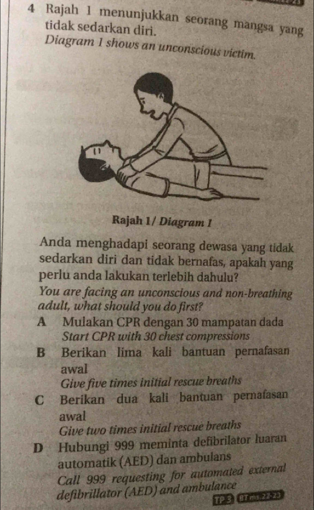 Rajah 1 menunjukkan seorang mangsa yang
tidak sedarkan diri.
Diagram 1 shows an unconscious victim.
Rajah 1/ Diagram 1
Anda menghadapi seorang dewasa yang tidak
sedarkan diri dan tidak bernafas, apakah yang
perlu anda lakukan terlebih dahulu?
You are facing an unconscious and non-breathing
adult, what should you do first?
A Mulakan CPR dengan 30 mampatan dada
Start CPR with 30 chest compressions
B Berikan lima kali bantuan pernafasan
awal
Give five times initial rescue breaths
C Berikan dua kali bantuan pernafasan
awal
Give two times initial rescue breaths
D Hubungi 999 meminta defibrilator luaran
automatik (AED) dan ambulans
Call 999 requesting for automated external
defibrillator (AED) and ambulance
TP 3 BT ms 22-23