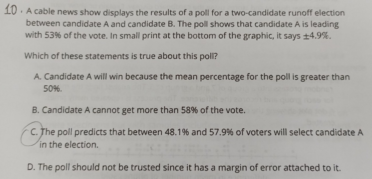 • A cable news show displays the results of a poll for a two-candidate runoff election
between candidate A and candidate B. The poll shows that candidate A is leading
with 53% of the vote. In small print at the bottom of the graphic, it says ± 4.9%. 
Which of these statements is true about this poll?
A. Candidate A will win because the mean percentage for the poll is greater than
50%.
B. Candidate A cannot get more than 58% of the vote.
C. The poll predicts that between 48.1% and 57.9% of voters will select candidate A
in the election.
D. The poll should not be trusted since it has a margin of error attached to it.