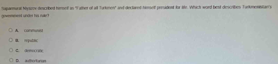Saparmurat Niyazov described himself as 'Father of all Turkmen'' and declared himself president for life. Which word best describes Turkmenistan's
government under his rule?
A. communist
B. republic
C. democratic
D. authoritanian