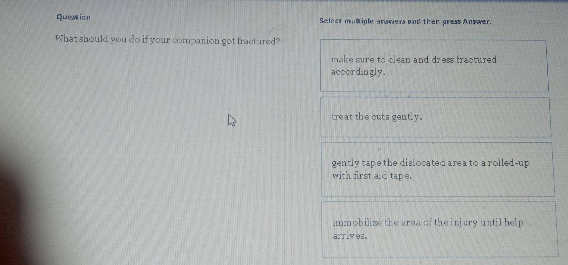 Question Select multiple answers and then press Answer.
What should you do if your companion got fractured?
make sure to clean and dress fractured
accordingly.
treat the cuts gently.
gently tape the dislocated area to a rolled-up 
with first aid tape.
immobilize the area of the injury until help
arrives.