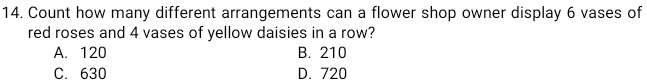 Count how many different arrangements can a flower shop owner display 6 vases of
red roses and 4 vases of yellow daisies in a row?
A. 120 B. 210
C. 630 D. 720