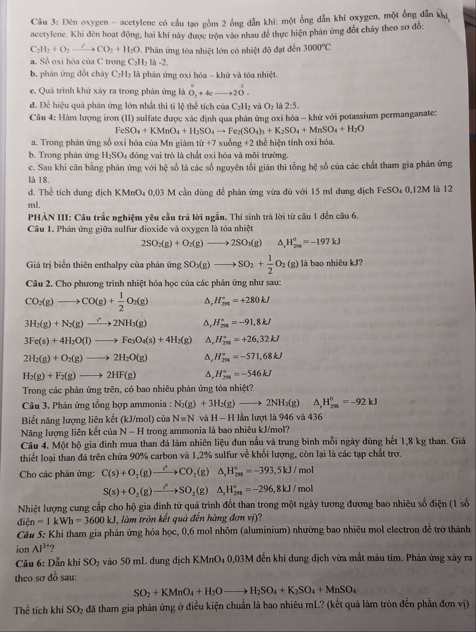Đèn oxygen - acetylene có cầu tạo gồm 2 ống dẫn khí: một ống dẫn khí oxygen, một ống dẫn khí
acetylene. Khi đèn hoạt động, hai khí này được trộn vào nhau dề thực hiện phản ứng đốt cháy theo sơ đồ:
C_2H_2+O_2to CO_2+H_2O *. Phản ứng tỏa nhiệt lớn có nhiệt độ đạt đến 3000°C
a. Số oxi hóa của C trong C_2H_2 là -2.
b. phản ứng đốt cháy C_2H_2 là phản ứng oxi hỏa - khử và tỏa nhiệt.
c. Quá trình khử xảy ra trong phản ứng là O_2^(0+4c)to 2^(-2).
đ. Đề hiệu quả phản ứng lớn nhất thì tỉ lệ thể tích của C_2H_2 và O_2 : 2:5.
Câu 4: Hàm lượng iron (II) sulfate được xác dịnh qua phản ứng oxi hóa - khử với potassium permanganate:
| eSO_4+KMnO_4+H_2SO_4to Fe_2(SO_4)_3+K_2SO_4+MnSO_4+H_2O
a. Trong phản ứng số oxi hóa của Mn giảm từ +7xuhat ong+2 thể hiện tính oxi hóa.
b. Trong phản ứng H_2SO_4 đóng vai trò là chất oxi hóa và môi trường.
c. Sau khi cân bằng phản ứng với hệ số là các số nguyên tối giản thì tổng hệ số của các chất tham gia phản ứng
là 18.
d. Thể tích dung dịch KMnO₄ 0,03 M cần dùng đềể phản ứng vừa đủ với 15 ml dung dịch FeSO₄ 0,12M là 12
ml.
PHẢN III: Câu trắc nghiệm yêu cầu trả lời ngắn. Thí sinh trả lời từ câu 1 đến câu 6.
Câu 1. Phản ứng giữa sulfur dioxide và oxygen là tỏa nhiệt
2SO_2(g)+O_2(g)to 2SO_3(g) △ _rH_(298)^0=-197kJ
Giá trị biến thiên enthalpy của phản ứng SO_3(g)to SO_2+ 1/2 O_2(g) là bao nhiêu kJ?
Câu 2. Cho phương trình nhiệt hóa học của các phản ứng như sau:
CO_2(g)to CO(g)+ 1/2 O_2(g)
D H_(298)^o=+280kJ
3H_2(g)+N_2(g)to 2NH_3(g)
Dr H_(298)°=-91,8kJ
3Fe(s)+4H_2O(l)to Fe_3O_4(s)+4H_2(g) D, H_(298)°=+26,32kJ
2H_2(g)+O_2(g)to 2H_2O(g)
D H_(298)^o=-571,68kJ
H_2(g)+F_2(g)to 2HF(g)
D, H_(298)^o=-546kJ
Trong các phản ứng trên, có bao nhiêu phản ứng tòa nhiệt?
Câu 3. Phản ứng tổng hợp ammonia : N_2(g)+3H_2(g)to 2NH_3(g) △ _rH_(298)^0=-92kJ
Biết năng lượng liên kết (kJ/mol) của Nequiv N và H-H lần lượt là 946 và 436
Năng lượng liên kết của N-H I trong ammonia là bao nhiêu kJ/mol?
Câu 4. Một hộ gia đình mua than đá làm nhiên liệu đun nấu và trung bình mỗi ngày dùng hết 1,8 kg than. Giả
thiết loại than đá trên chứa 90% carbon và 1,2% sulfur về khối lượng, còn lại là các tạp chất trơ.
Cho các phản ứng: C(s)+O_2(g)xrightarrow t°CO_2(g) △ _rH_(298)°=-393,5kJ/mol
S(s)+O_2(g)to SO_2(g) △ _rH_(298)°=-296,8kJ/mol
Nhiệt lượng cung cấp cho hộ gia đình từ quá trình đốt than trong một ngày tương đương bao nhiêu số điện (1 số
dien=1kWh=3600kJ , làm tròn kết quả đến hàng đơn vị)?
Câu 5: Khi tham gia phản ứng hóa học, 0,6 mol nhôm (aluminium) nhường bao nhiêu mol electron đề trở thành
ion Al^(3+) ?
* Câu 6: Dẫn khí SO_2 vào 50 mL dung dịch KMnO_4 0,03M đến khí dung dịch vừa mất màu tím. Phản ứng xảy ra
theo sơ đồ sau:
SO_2+KMnO_4+H_2Oto H_2SO_4+K_2SO_4+MnSO_4
Thể tích khí SO_2 đã tham gia phản ứng ở điều kiện chuẩn là bao nhiêu mL? (kết quả làm tròn đến phần đơn vị)