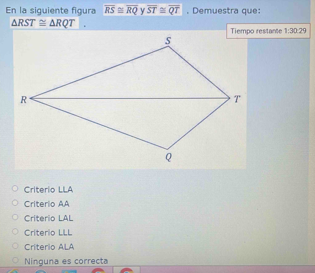 En la siguiente figura overline RS≌ overline RQ y overline ST≌ overline QT. Demuestra que:
△ RST≌ △ RQT
Tiempo restante 1:30:29
Criterio LLA
Criterio AA
Criterio LAL
Criterio LLL
Criterio ALA
Ninguna es correcta