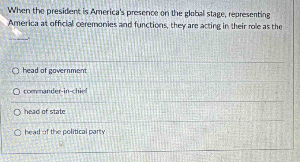 When the president is America's presence on the global stage, representing
America at official ceremonies and functions, they are acting in their role as the
_.
head of government
commander-in-chief
head of state
head of the political party