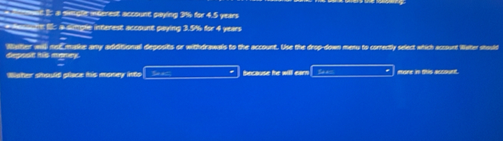 I: a simgle incerest account paying 3% for 4.5 years
Aunt a single interest account paying 3.5% for 4 years
Water will not make any additional deposits or withdrawals to the account. Use the drop-down menu to correctly select which account Water stould 
depesit his money. 
Waher should place his money into Ses because he willl ear Sea= mone in this acssunt.