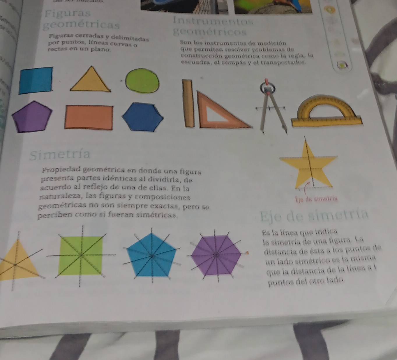 Figuras 
Instrumentos 
atera geométricas 
elal 
geométricos 
Figuras cerradas y delimitadas 
por puntos, líneas curvas o Son los instrumentos de medición 
rectas en un plano. que permitén resolver problémas de 
construcción geométrica como la regla, la 
escuadra, el compás y el transportador. 
Simetría 
Propiedad geométrica en donde una figura 
presenta partes idénticas al dividiria, de 
acuerdo al reflejo de una de ellas. En la 
naturaleza, las figuras y composiciones 
Éle de simetria 
geométricas no son siempre exactas, pero se 
perciben como si fueran simétricas. 
Es la línea que indica 
la simetría de una figura. La 
distancia de ésta a los puntos de 
un lado simétrico es la misma 
que la distancia de la línea al 
puntos del otro lado