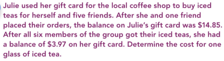 Julie used her gift card for the local coffee shop to buy iced 
teas for herself and five friends. After she and one friend 
placed their orders, the balance on Julie’s gift card was $14.85. 
After all six members of the group got their iced teas, she had 
a balance of $3.97 on her gift card. Determine the cost for one 
glass of iced tea.