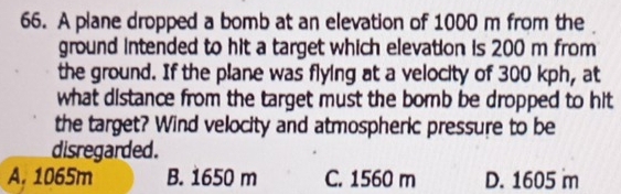 A plane dropped a bomb at an elevation of 1000 m from the
ground intended to hit a target which elevation is 200 m from
the ground. If the plane was flying at a velocity of 300 kph, at
what distance from the target must the bomb be dropped to hit
the target? Wind velocity and atmospheric pressure to be
disregarded.
A. 1065m B. 1650 m C. 1560 m D. 1605 m