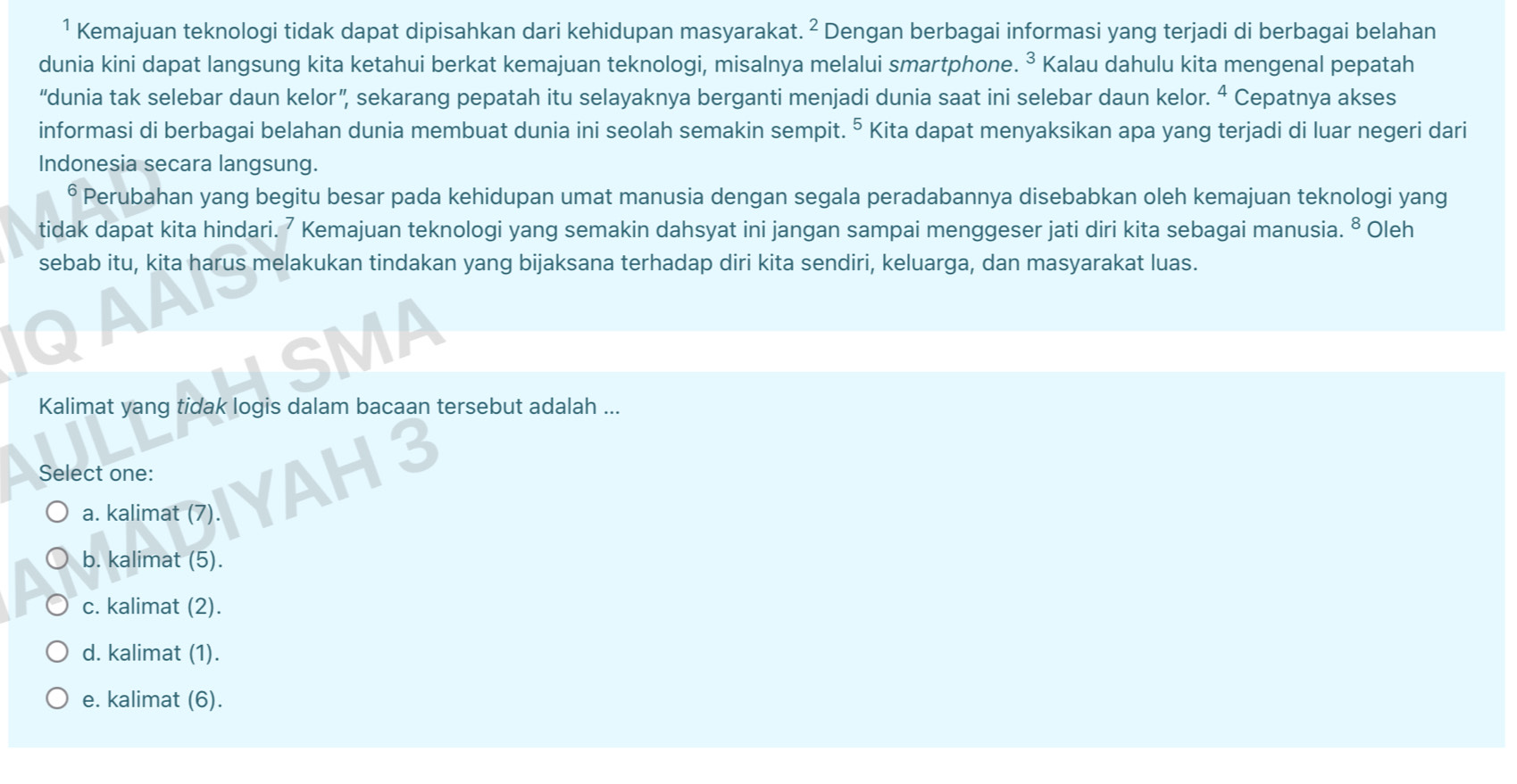 ¹ Kemajuan teknologi tidak dapat dipisahkan dari kehidupan masyarakat. ^2 Dengan berbagai informasi yang terjadi di berbagai belahan
dunia kini dapat langsung kita ketahui berkat kemajuan teknologi, misalnya melalui smartphone. ³ Kalau dahulu kita mengenal pepatah
“dunia tak selebar daun kelor”, sekarang pepatah itu selayaknya berganti menjadi dunia saat ini selebar daun kelor. ^ Cepatnya akses
informasi di berbagai belahan dunia membuat dunia ini seolah semakin sempit. 5 Kita dapat menyaksikan apa yang terjadi di luar negeri dari
Indonesia secara langsung.
Perubahan yang begitu besar pada kehidupan umat manusia dengan segala peradabannya disebabkan oleh kemajuan teknologi yang
tidak dapat kita hindari. 7 Kemajuan teknologi yang semakin dahsyat ini jangan sampai menggeser jati diri kita sebagai manusia. ⁸ Oleh
sebab itu, kita harus melakukan tindakan yang bijaksana terhadap diri kita sendiri, keluarga, dan masyarakat luas.
SMA
Kalimat yang tidak logis dalam bacaan tersebut adalah ...
Select one:
a. kalimat (7).
b. kalimat (5).
c. kalimat (2).
d. kalimat (1).
e. kalimat (6).