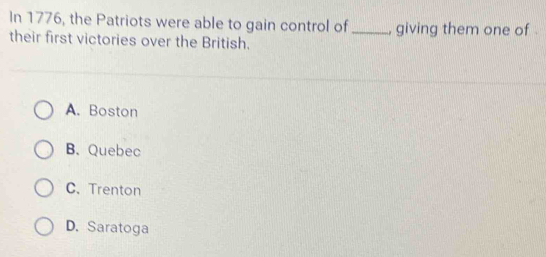 In 1776, the Patriots were able to gain control of _, giving them one of .
their first victories over the British.
A. Boston
B. Quebec
C.Trenton
D. Saratoga