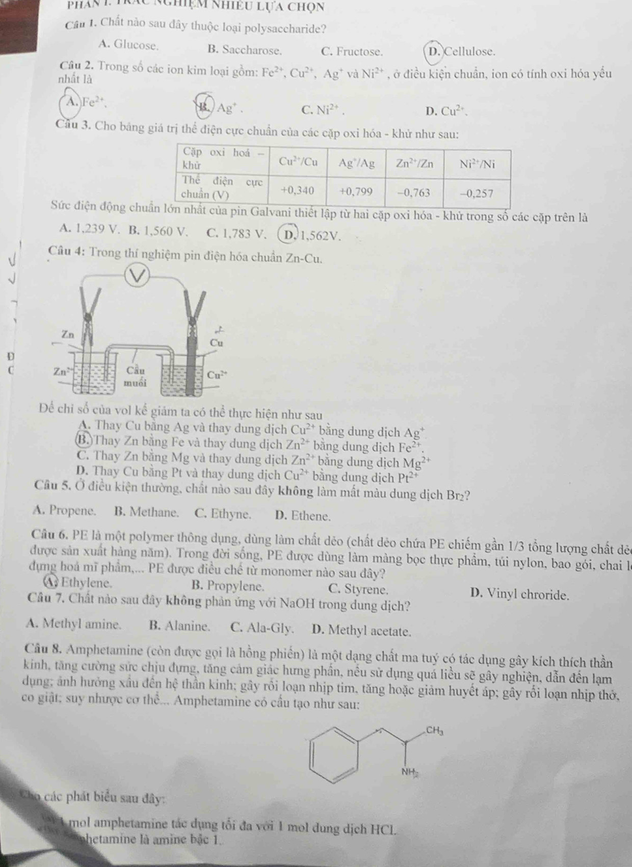 Phan 1. trác nghiệm nhiều lựa chọn
Cầu 1. Chất nào sau đây thuộc loại polysaccharide?
A. Glucose. B. Saccharose. C. Fructose. D. Cellulose.
Câu 2. Trong số các ion kim loại gồm: Fe^(2+),Cu^(2+),Ag^+ và Ni^(2+)
nhất là , ở điều kiện chuẩn, ion có tính oxi hóa yếu
A. Fe^(2+).
B. Ag^+. C. Ni^(2+). D. Cu^(2+).
Cầu 3. Cho bảng giá trị thể điện cực chuẩn của các cặp oxi hóa - khử như sau:
Sức điện động chni thiết lập từ hai cặp oxi hóa - khử trong số các cặp trên là
A. 1,239 V. B. 1,560 V. C. 1,783 V. D. 1,562V.
Câu 4: Trong thí nghiệm pin điện hóa chuẩn : Zn-Cu.
D
C 
Để chỉ số của vol kể giảm ta có thể thực hiện như sau
A. Thay Cu bằng Ag và thay dung dịch Cu^(2+) bằng dung dịch Ag^+
(B.)Thay Zn bằng Fe và thay dung dịch Zn^(2+) bằng dung dịch Fe^(2+).
C. Thay Zn bằng Mg và thay dung dịch Zn^(2+) bằng dung dịch Mg^(2+)
D. Thay Cu bằng Pt và thay dung dịch Cu^(2+) bằng dung dịch Pt^(2+)
Cầu 5. Ở điều kiện thường, chất nào sau đây không làm mất màu dung dịch Br₂?
A. Propene. B. Methane. C. Ethyne. D. Ethene.
Cầu 6. PE là một polymer thông dụng, dùng làm chất dẻo (chất dẻo chứa PE chiếm gần 1/3 tổng lượng chất dẻc
được sản xuất hàng năm). Trong đời sống, PE được dùng làm màng bọc thực phẩm, túi nylon, bao gói, chai là
dựng hoá mĩ phẩm,... PE được điều chế từ monomer nào sau đây?
A Ethylene. B. Propylene. C. Styrene. D. Vinyl chroride.
Câu 7. Chất nào sau đây không phản ứng với NaOH trong dung dịch?
A. Methyl amine. B. Alanine. C. Ala-Gly. D. Methyl acetate.
Câu 8. Amphetamine (còn được gọi là hồng phiến) là một dạng chất ma tuý có tác dụng gây kích thích thần
kinh, tăng cường sức chịu đựng, tăng cảm giác hưng phần, nều sử dụng quá liều sẽ gây nghiện, dẫn đến lạm
dụng; ảnh hưởng xấu đến hệ thần kinh; gây rồi loạn nhịp tim, tăng hoặc giảm huyết áp; gây rối loạn nhịp thở,
co giật: suy nhược cơ thể... Amphetamine có cầu tạo như sau:
Cho các phát biểu sau đây:
W 1 mol amphetamine tác dụng tối đa với 1 mol dung dịch HCl.
tphetamine là amine bắc 1.