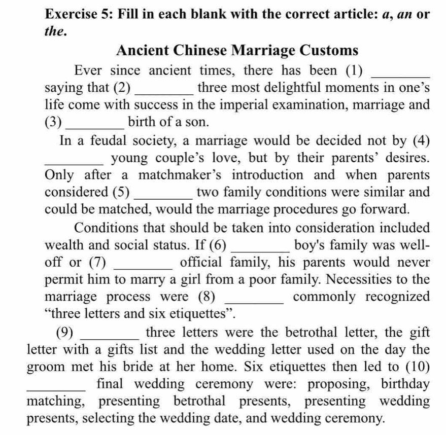 Fill in each blank with the correct article: a, an or 
the. 
Ancient Chinese Marriage Customs 
Ever since ancient times, there has been (1)_ 
saying that (2) _three most delightful moments in one’s 
life come with success in the imperial examination, marriage and 
(3)_ birth of a son. 
In a feudal society, a marriage would be decided not by (4) 
_young couple’s love, but by their parents’desires. 
Only after a matchmaker’s introduction and when parents 
considered (5)_ two family conditions were similar and 
could be matched, would the marriage procedures go forward. 
Conditions that should be taken into consideration included 
wealth and social status. If (6) _boy's family was well- 
off or (7) _official family, his parents would never 
permit him to marry a girl from a poor family. Necessities to the 
marriage process were (8) _commonly recognized 
“three letters and six etiquettes”. 
(9) _three letters were the betrothal letter, the gift 
letter with a gifts list and the wedding letter used on the day the 
groom met his bride at her home. Six etiquettes then led to (10) 
_final wedding ceremony were: proposing, birthday 
matching, presenting betrothal presents, presenting wedding 
presents, selecting the wedding date, and wedding ceremony.