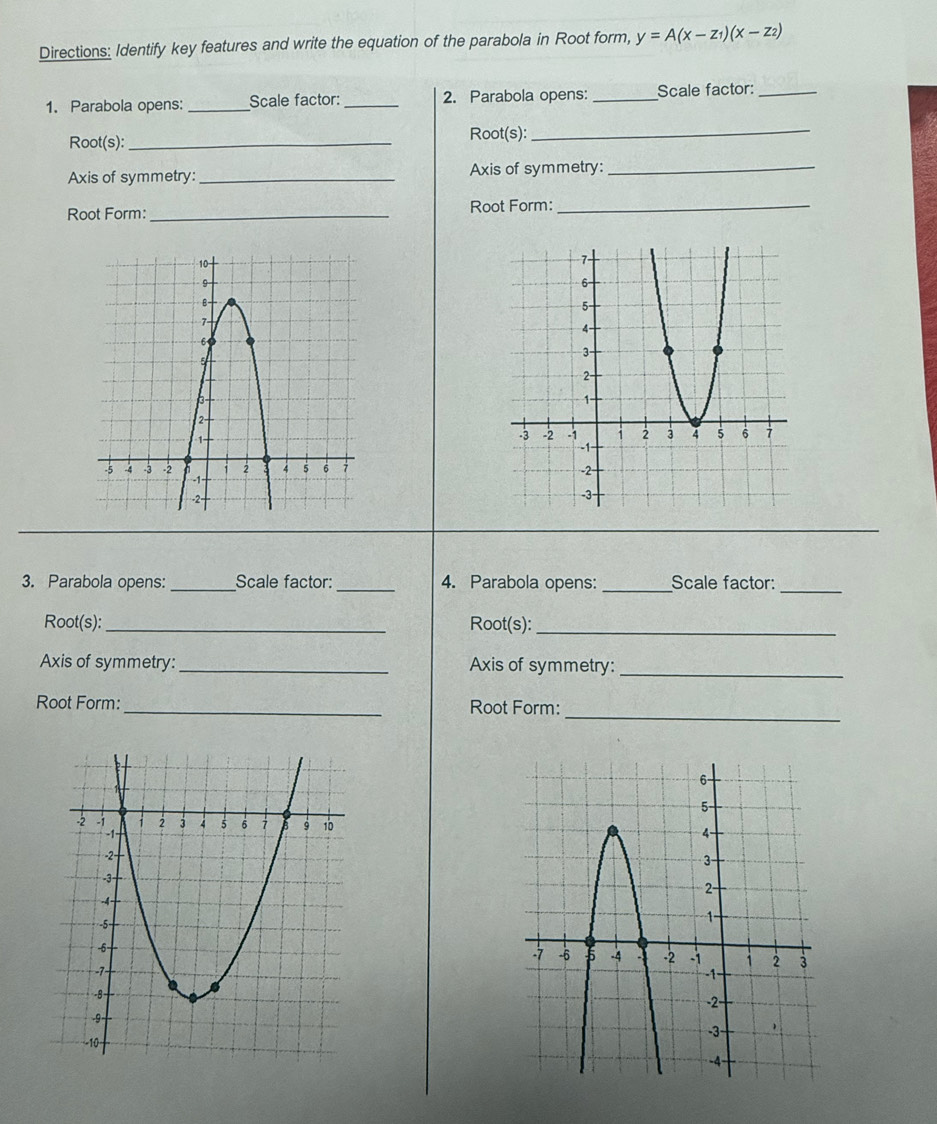 Directions: Identify key features and write the equation of the parabola in Root form, y=A(x-z_1)(x-z_2)
1. Parabola opens:_ Scale factor: _2. Parabola opens: _Scale factor:_ 
Root(s):_ Root(s): 
_ 
Axis of symmetry: _Axis of symmetry:_ 
Root Form: _Root Form:_ 
3. Parabola opens: _Scale factor: _4. Parabola opens: _Scale factor:_ 
Root(s):_ Root(s):_ 
Axis of symmetry: _Axis of symmetry: 
_ 
_ 
Root Form: _Root Form: