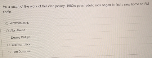 As a result of the work of this disc jockey, 1960's psychedelic rock began to find a new home on FM
radio...
Wolfman Jack
Alan Freed
Dewey Phillips
Wolfman Jack
Tom Donahue