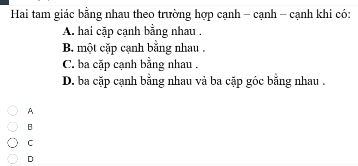 Hai tam giác bằng nhau theo trường hợp cạnh - cạnh - cạnh khi có:
A. hai cặp cạnh bằng nhau .
B. một cặp cạnh bằng nhau .
C. ba cặp cạnh bằng nhau .
D. ba cặp cạnh bằng nhau và ba cặp góc bằng nhau .
A
B
C
D