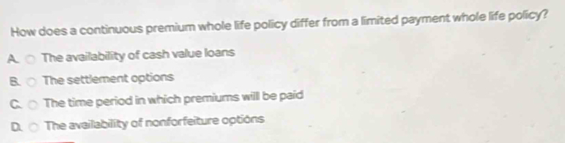 How does a continuous premium whole life policy differ from a limited payment whole life policy?
A. The availability of cash value loans
B. The settlement options
C. The time period in which premiums will be paid
D. The availability of nonforfeiture options