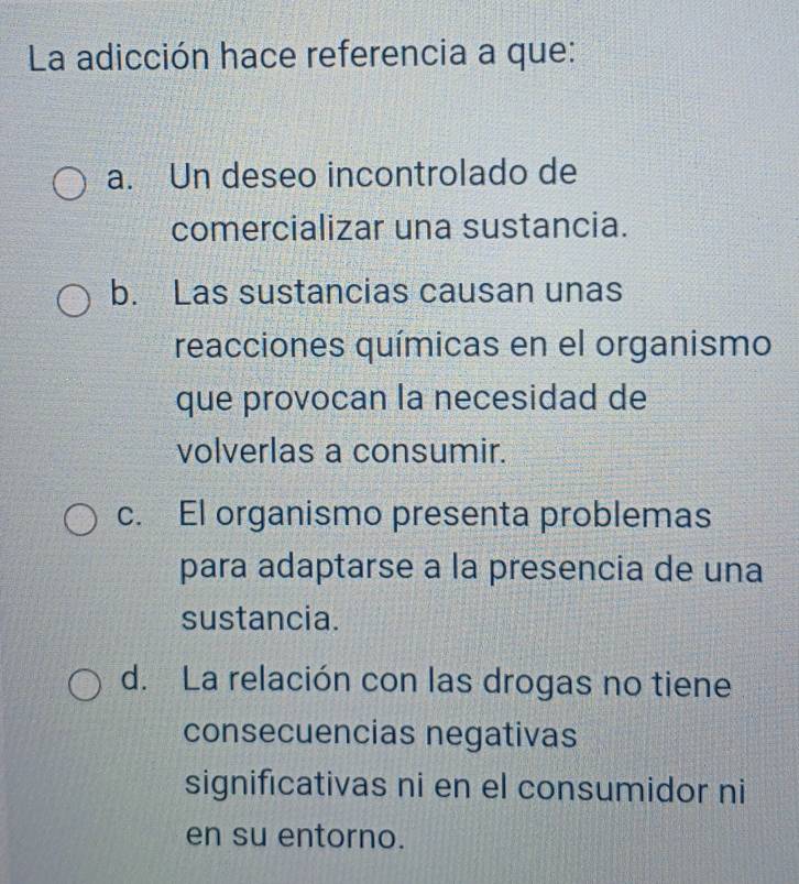 La adicción hace referencia a que:
a. Un deseo incontrolado de
comercializar una sustancia.
b. Las sustancias causan unas
reacciones químicas en el organismo
que provocan la necesidad de
volverlas a consumir.
c. El organismo presenta problemas
para adaptarse a la presencia de una
sustancia.
d. La relación con las drogas no tiene
consecuencias negativas
significativas ni en el consumidor ni
en su entorno.