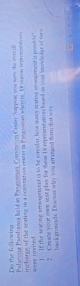 Do the following 
Palarong Pambansa held in Pangasinan Convention Center: Suppose you were the overall 
incharge of the seating in a convention center in Pangasinan wherein 18 region-representatives 
were invited 
1. If the seating arrangement is to be circular, how many seating arrangement is possible? 
2. Create your own seat plan for these 18 representatives based on your knowledge of thei 
backgrounds. Discuss why you arranged them that way