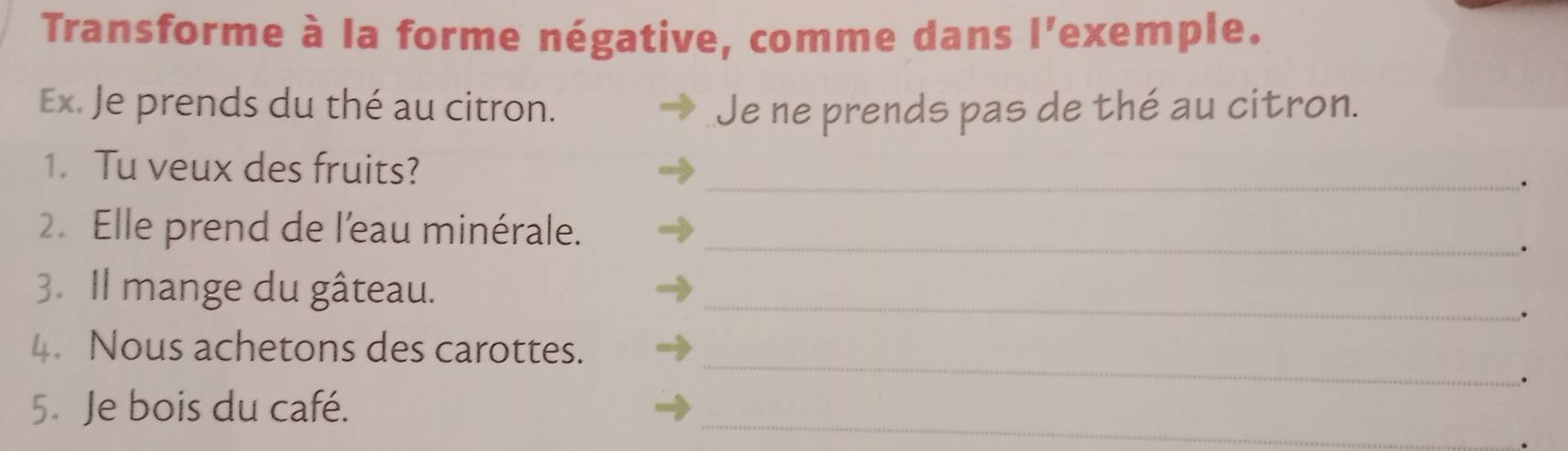 Transforme à la forme négative, comme dans l'exemple. 
Ex. Je prends du thé au citron. Je ne prends pas de thé au citron. 
1. Tu veux des fruits?_ 
. 
2. Elle prend de l'eau minérale._ 
. 
3. Il mange du gâteau._ 
. 
_ 
4. Nous achetons des carottes. 
. 
5. Je bois du café. 
_