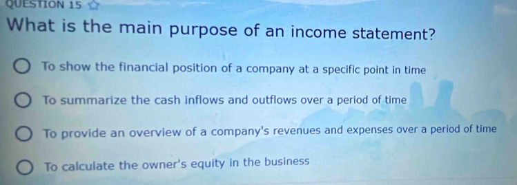 What is the main purpose of an income statement?
To show the financial position of a company at a specific point in time
To summarize the cash inflows and outflows over a period of time
To provide an overview of a company's revenues and expenses over a period of time
To calculate the owner's equity in the business