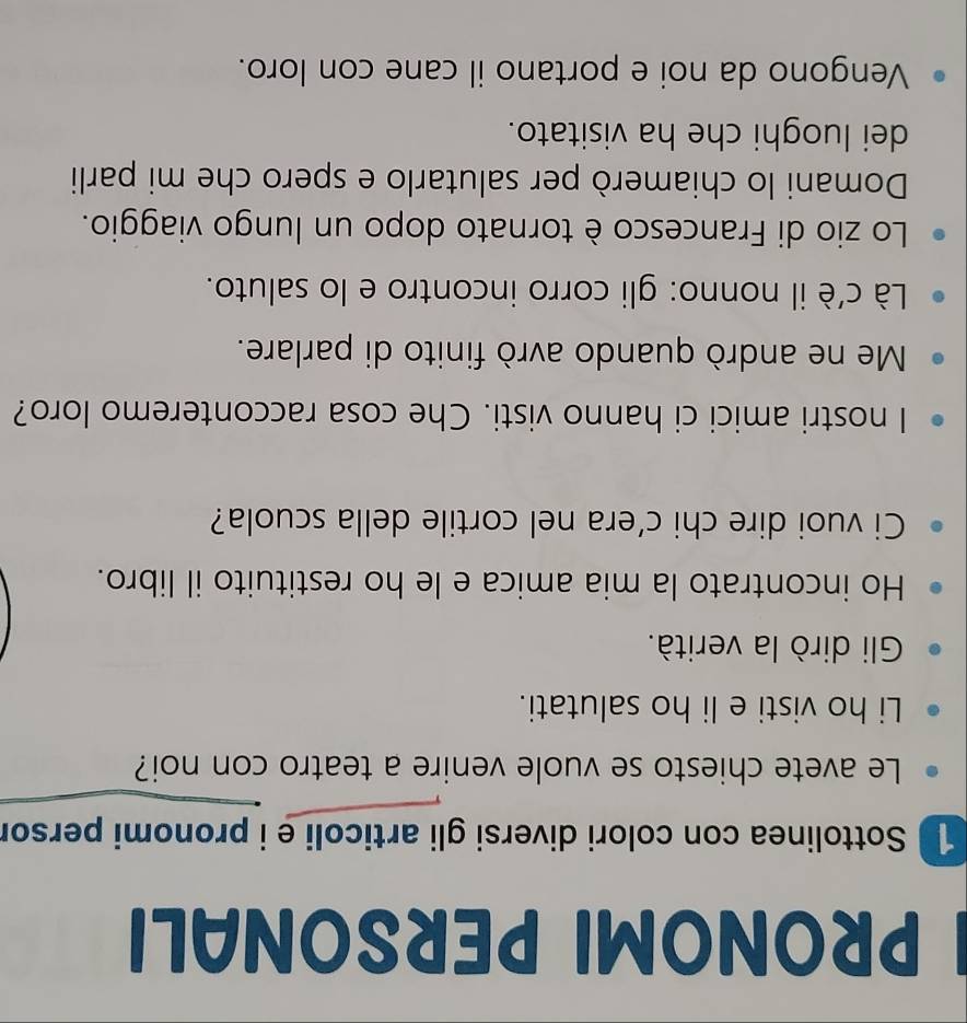 PRONOMI PERSONALI 
1 Sottolinea con colori diversi gli articoli e i pronomi persor 
Le avete chiesto se vuole venire a teatro con noi? 
Li ho visti e li ho salutati. 
Gli dirò la verità. 
Ho incontrato la mia amica e le ho restituito il libro. 
Ci vuoi dire chi c’era nel cortile della scuola? 
I nostri amici ci hanno visti. Che cosa racconteremo loro? 
Me ne andrò quando avrò finito di parlare. 
Là c'è il nonno: gli corro incontro e lo saluto. 
Lo zio di Francesco è tornato dopo un lungo viaggio. 
Domani lo chiamerò per salutarlo e spero che mi parli 
dei luoghi che ha visitato. 
Vengono da noi e portano il cane con loro.