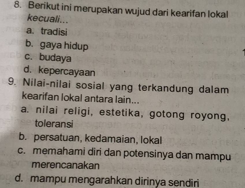 Berikut ini merupakan wujud dari kearifan lokal
kecuali...
a. tradisi
b.gaya hidup
c. budaya
d. kepercayaan
9. Nilai-nilai sosial yang terkandung dalam
kearifan lokal antara lain...
a. nilai religi, estetika, gotong royong,
toleransi
b. persatuan, kedamaian, lokal
c. memahami diri dan potensinya dan mampu
merencanakan
d. mampu mengarahkan dirinya sendiri