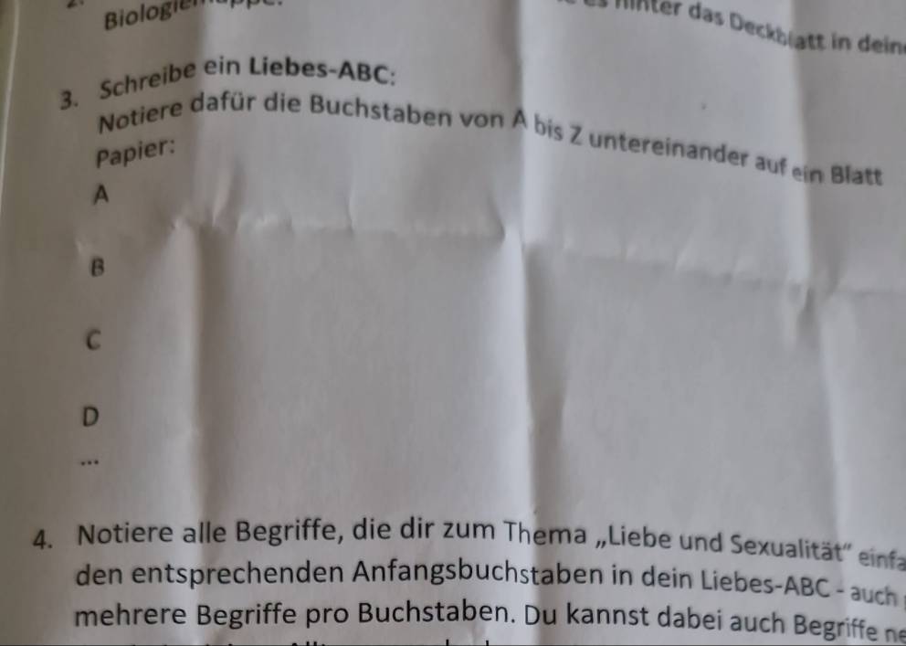 Biologiem 
Mnter das Deckblgtt in dein 
3. Schreibe ein Liebes- ABC; 
Notiere dafür die Buchstaben von Ä bis Z untereinander auf ein Blatt 
Papier: 
A
B
C
D
… 
4. Notiere alle Begriffe, die dir zum Thema „Liebe und Sexualität'' einfa 
den entsprechenden Anfangsbuchstaben in dein Liebes- ABC - auch 
mehrere Begriffe pro Buchstaben. Du kannst dabei auch Begriffe n