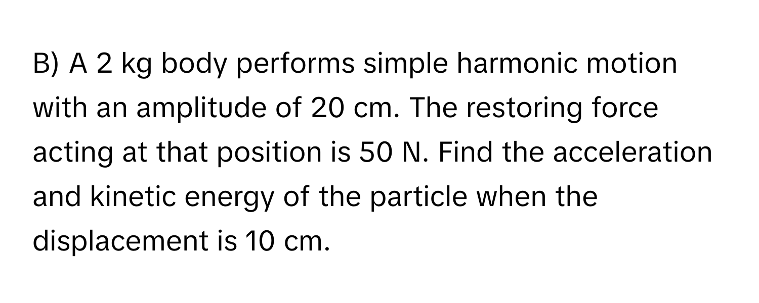 A 2 kg body performs simple harmonic motion with an amplitude of 20 cm. The restoring force acting at that position is 50 N. Find the acceleration and kinetic energy of the particle when the displacement is 10 cm.