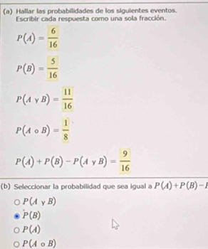 Hallar las probabilidades de los siguientes eventos.
Escribir cada respuesta como una sola fracción.
P(A)= 6/16 
P(B)= 5/16 
P(Avee B)= 11/16 
P(Acirc B)= 1/8 
P(A)+P(B)-P(Agamma B)= 9/16 
(b) Seleccionar la probabilidad que sea igual a P(A)+P(B)-1
P(AyB)
P(B)
P(A)
P(Acirc B)