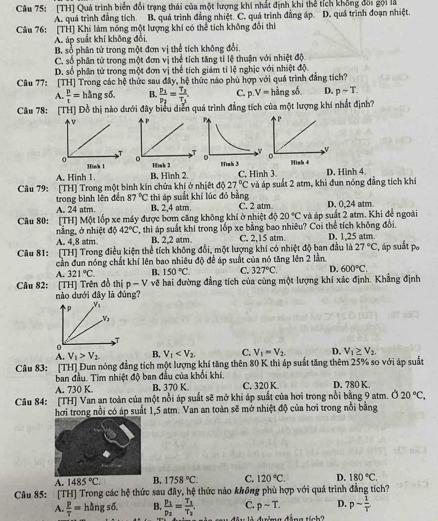 [TH] Quá trình biến đổi trạng thái của một lượng khí nhất định khi thể tích khổng đổi gọi là
A. quá trình đẳng tích. B. quá trình đẳng nhiệt. C. quá trình đẳng áp. D. quá trình đoạn nhiệt.
Câu 76: [TH] Khi làm nóng một lượng khí có thể tích không đổi thì
A. áp suất khí không đổi.
B. số phân tử trong một đơn vị thể tích không đổi.
C. số phân tử trong một đơn vị thể tích tăng tỉ lệ thuận với nhiệt độ.
D. số phân tử trong một đơn vị thể tích giảm tỉ lệ nghịc với nhiệt độ.
Câu 77: [TH] Trong các hệ thức sau đây, hệ thức nào phù hợp với quá trình đẳng tích?
A.  p/t = ã ngshat o. B. frac p_1p_2=frac T_2T_1. C. p.V= hằng số. D. psim T.
Câu 78: [TH] Đồ thị nào dưới đây biểu diễn quá trình đẳng tích của một lượng khí nhất định?

A. Hình 1. B. Hình 2. C, Hình 3. D. Hình 4.
Câu 79: [TH] Trong một bình kín chứa khí ở nhịệt độ 27°C và áp suất 2 atm, khi đun nóng đẳng tích khí
trong bình lên đến 87°C thì áp suất khí lúc đó bằng
A. 24 atm. B. 2,4 atm. C. 2 atm. D. 0,24 atm.
Câu 80: [TH] Một lốp xe máy được bơm căng không khí ở nhiệt độ 20°C và áp suất 2 atm. Khi đề ngoài
nắng, ở nhiệt độ 42°C C, thì áp suất khí trong lốp xe bằng bao nhiêu? Coi thể tích không đổi.
A. 4,8 atm. B. 2,2 atm. C. 2,15 atm. D. 1,25 atm.
Câu 81: [TH] Trong điều kiện thể tích không đổi, một lượng khí có nhiệt độ ban đầu là 27°C :, áp suất p。
cần đun nóng chất khí lên bao nhiêu độ để áp suất của nó tăng lên 2 lần.
A. 321°C. B. 150°C. C. 327°C. D. 600°C.
Câu 82: [TH] Trên đồ thị p-V vẽ hai đường đẳng tích của cùng một lượng khí xác định. Khẳng định
nào dưới đây là đúng?
A. V_1>V_2.
B. V_1 C. V_1=V_2. D. V_1≥ V_2.
Câu 83: : [TH] Đun nóng đẳng tích một lượng khí tăng thên 80 K thì áp suất tăng thêm 25% so với áp suất
ban đầu. Tìm nhiệt độ ban đầu của khối khí.
A. 730 K. B. 370 K. C. 320 K. D. 780 K.
Câu 84: [TH] Van an toàn của một nồi áp suất sẽ mở khi áp suất của hơi trong nồi bằng 9 atm. Ở 20°C,
hơi trong nồi có áp suất 1,5 atm. Van an toàn sẽ mở nhiệt độ của hơi trong nồi bằng
A. 1485°C. B. 1758°C. C. 120°C. D. 180°C.
Câu 85: [TH] Trong các hệ thức sau đây, hệ thức nào không phù hợp với quá trình đẳng tích?
C. psim T. D. psim  1/T .
A.  p/T =hangs6. B. frac p_1p_2=frac T_1T_2. d ê u là dường đǎng tiob?
