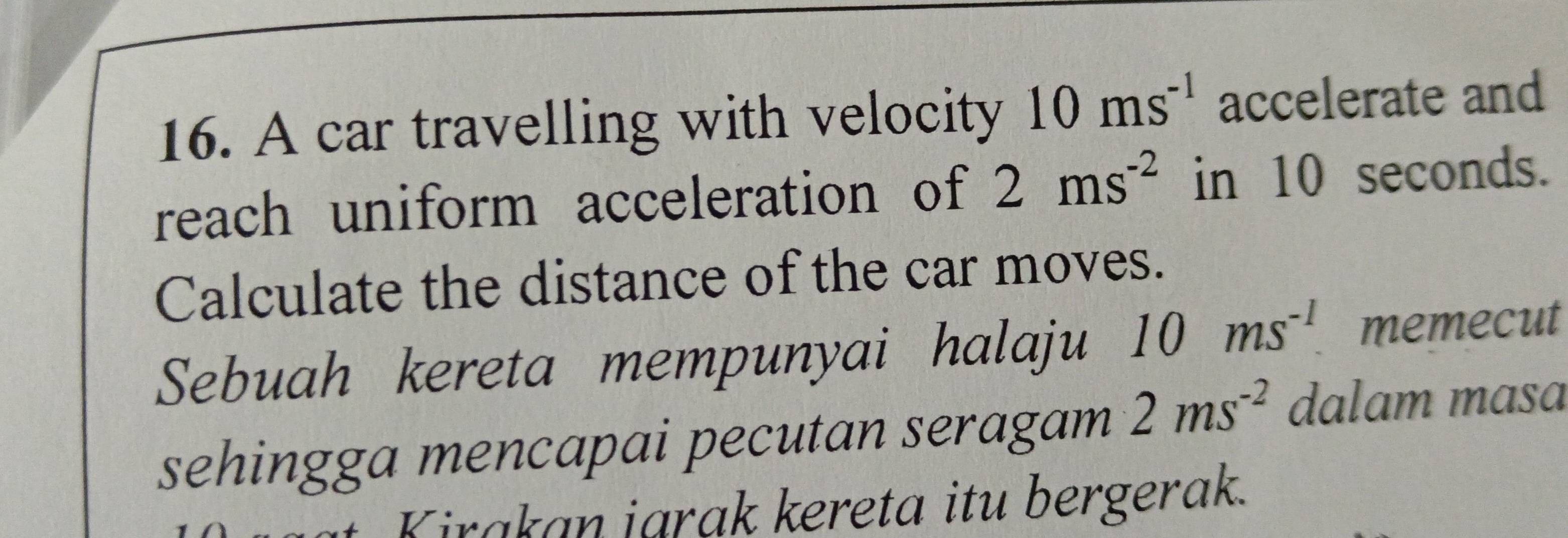 A car travelling with velocity 10ms^(-1) accelerate and 
reach uniform acceleration of 2ms^(-2) in 10 seconds. 
Calculate the distance of the car moves. 
Sebuah kereta mempunyai halaju 10ms^(-1) memecut 
sehingga mencapai pecutan seragam 2ms^(-2) dalam mɑsɑ
Kirakan jarak kereta itu bergerak.