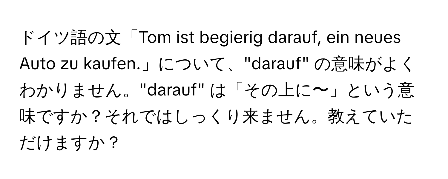 ドイツ語の文「Tom ist begierig darauf, ein neues Auto zu kaufen.」について、"darauf" の意味がよくわかりません。"darauf" は「その上に〜」という意味ですか？それではしっくり来ません。教えていただけますか？