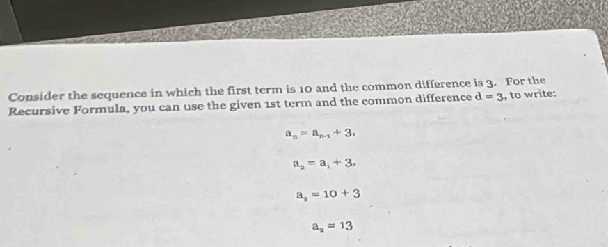 Consider the sequence in which the first term is 10 and the common difference is 3. For the
Recursive Formula, you can use the given 1st term and the common difference d=3 , to write:
a_n=a_n-1+3,
a_2=a_1+3,
a_2=10+3
a_2=13