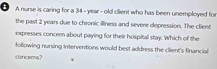 A nurse is caring for a 34 - year - old client who has been unemployed for 
the past 2 years due to chronic illness and severe depression. The client 
expresses concern about paying for their hospital stay. Which of the 
following nursing interventions would best address the client's financial 
concerns?