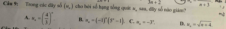 2n+1
3n+2
u_n-frac n+3
Câu 9: Trong các dãy số (u_n) cho bởi số hạng tổng quát u_n sau, dãy shat O nào giảm?
A. u_n=( 4/3 )^n. B. u_n=(-1)^n(5^n-1) C. u_n=-3^n. D. u_n=sqrt(n+4).