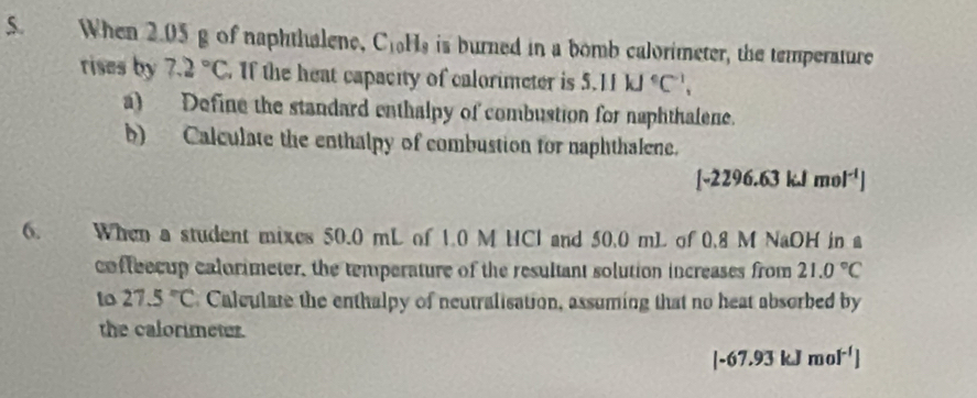 When 2.05 g of naphthalene, C_10H_8 is burned in a bomb calorimeter, the temperature 
rises by 7.2°C If the heat capacity of calorimeter is 5.11kJ°C^(-1), 
a) Define the standard enthalpy of combustion for naphthalene. 
b) Calculate the enthalpy of combustion for naphthalene.
[-2296.63kJmol^(-1)]
6. When a student mixes 50.0 mL of 1.0 M HCl and 50.0 mL of 0.8 M NaOH in a 
coffeecup calorimeter, the temperature of the resultant solution increases from 21.0°C
to 27.5°C Calculate the enthalpy of neutralisation, assuming that no heat absorbed by 
the calorimeter.
[-67.93kJmol^(-1)]