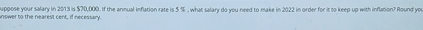 uppose your salary in 2013 is $70,000. If the annual inflation rate is 5 % , what salary do you need to make in 2022 in order for it to keep up with inflation? Round you 
nswer to the nearest cent, if necessary.