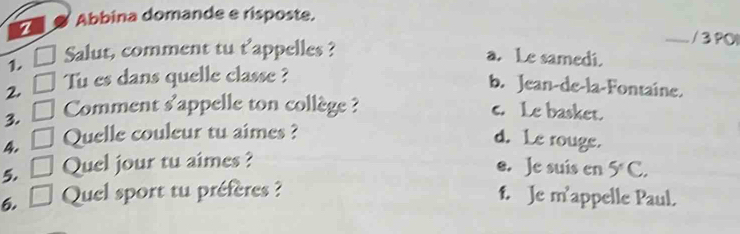 a Abbina domande e risposte.
1. □ Salut, comment tu t'appelles ?
__ / 3 PÖI
a. Le samedi.
2. □ Tu es dans quelle classe ?
b. Jean-de-la-Fontaine.
3. □ Comment s'appelle ton collège ? c. Le basket.
4. □ Quelle couleur tu aimes ?
d. Le rouge.
5. □ Quel jour tu aimes ?
e. Je suis en 5°C. 
6. , * Quel sport tu préfères ? f. Je m'appelle Paul.