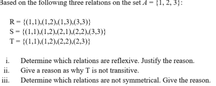 Based on the following three relations on the set A= 1,2,3 :
R= (1,1),(1,2),(1,3),(3,3)
S= (1,1),(1,2),(2,1),(2,2),(3,3)
T= (1,1),(1,2),(2,2),(2,3)
i. Determine which relations are reflexive. Justify the reason. 
ii. Give a reason as why T is not transitive. 
iii. Determine which relations are not symmetrical. Give the reason.