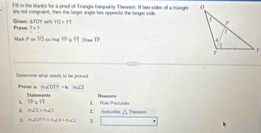 Fill in the blanks for a proof of Triangle Inequality Theorem. If two sides of a triangle 
are not congruent, then the larger angle lies opposite the longer side. 
Given: △ TOY with YO>YT
Prove:? > ? 
Mark P on overline YO so that overline YP ~ overline YT Draw overline TP. 
Determine what needs to be proved. 
Prove: a. m∠ OTY>b.m∠ 3
Statements Reasons 
1. overline YP≌ overline YT 1. Rule Postulate 
2. m∠ 1=m∠ 2 2.º Isosceles △ hec orem
3. m∠ OTY=m∠ 4+m∠ 2 3.