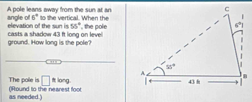 A pole leans away from the sun at an
angle of 6° to the vertical. When the
elevation of the sun is 55° , the pole
casts a shadow 43 ft long on level
ground. How long is the pole?
The pole is □ ft long. 
(Round to the nearest foot
as needed.)