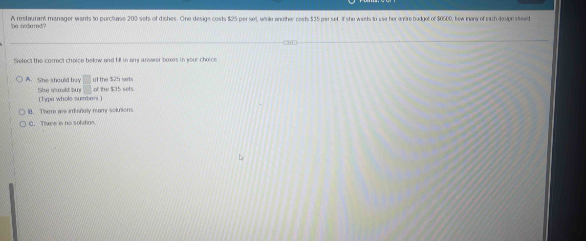 A restaurant manager wants to purchase 200 sets of dishes. One design costs $25 per set, while another costs $35 per set. If she wants to use her entire budget of $6500, how many of each design should
be ordered?
Select the correct choice below and fill in any answer boxes in your choice
A. She should buy □ of the $25 sets
She should buy □ of the $35 sets
(Type whole numbers.)
B. There are infinitely many solutions
C. There is no solution