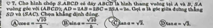 7, Cho hình chốp S. ABCD có đây ABCD là hình thang vuông tại A và B, SA
vuông gốc với (ABCD); AD=2AB=2BC=2SA=2a. Gọi # là gốc giữa đường thẳng
SD và (SAC). Chọn khẳng định đúng.
A cos alpha = sqrt(10)/5 . B sin alpha = sqrt(10)/5 . tan alpha =sqrt(2). ① tan alpha =sqrt(3).