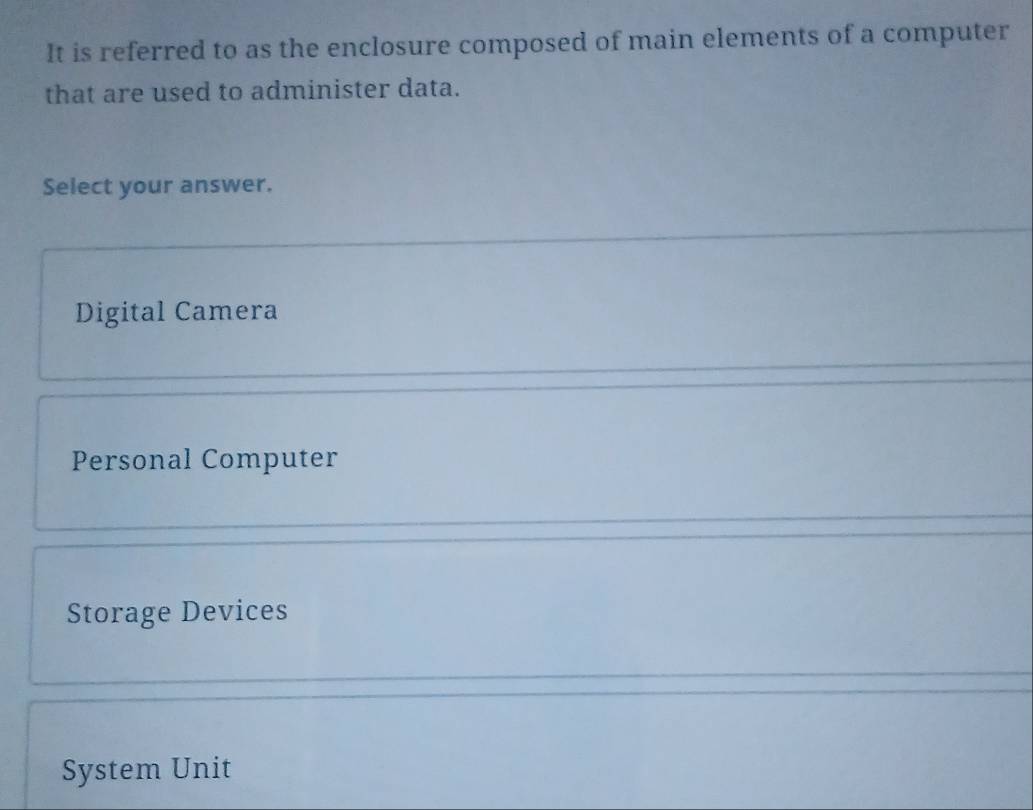 It is referred to as the enclosure composed of main elements of a computer
that are used to administer data.
Select your answer.
Digital Camera
Personal Computer
Storage Devices
System Unit