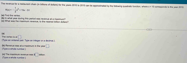 The revenue for a restaurant chain (in billions of dollars) for the years 2010 to 2015 can be approximated by the following quadratic function, where x=10 corresponds to the year 2010.
R(x)=- 1/2 x^2+15x-51
(a) Find the vertex. 
(b) In what year during this period was revenue at a maximum? 
(c) What was the maximum revenue, to the nearest billion dollars? 
(a) 
The vertex is at :□ . 
(Type an ordered pair. Type an integer or a decimal.) 
(b) Revenue was at a maximum in the year □. 
(Type a whole number.) 
(c) The maximum revenue was $□ billion. 
(Type a whole number.)