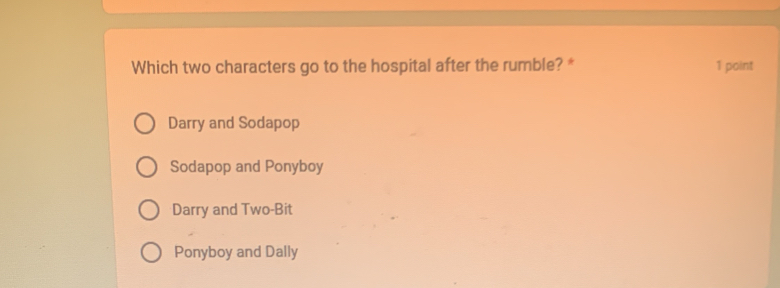 Which two characters go to the hospital after the rumble? * 1 point
Darry and Sodapop
Sodapop and Ponyboy
Darry and Two-Bit
Ponyboy and Dally