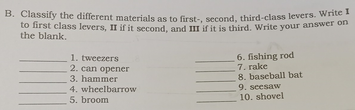 Classify the different materials as to first-, second, third-class levers. Write I 
to first class levers, II if it second, and III if it is third. Write your answer on 
the blank. 
_1. tweezers _6. fishing rod 
_2. can opener _7. rake 
_3. hammer 
_ 
8. baseball bat 
_4. wheelbarrow _9. seesaw 
_ 
5. broom _10. shovel