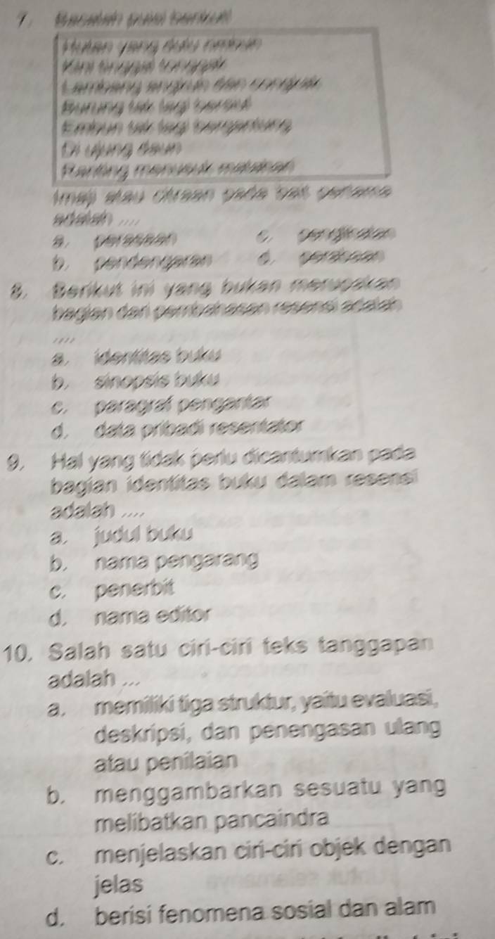 Macadado can 
de w
Lambang angría ten cong í
Pururg tat (ag) tart
Embun tt leg tnerentung
Di đụng đầun
Hartng manuud maicar
lmaj stau cirean gada ses geñama

2 C cendjccion
b cendengaran
8. Berikut ini yang bukan meruoakan
bagian den pembahasen resensí añalch
a. identitas buku
b. sinopsis buku
c. paragraf pengantar
d. data pribadi resentator
9. Hal yang tidak perlu dicantumkan pada
bagian identitas buku dalam resensi
adalah ..
a. judul buku
b. nama pengarang
c. penerbit
d. nama editor
10. Salah satu ciri-ciri teks tanggapan
adalah ...
a. memiliki tiga struktur, yaitu evaluasi,
deskripsi, dan penengasan ulang
atau penilaian
b, menggambarkan sesuatu yang
melibatkan pancaindra
c. menjelaskan ciri-ciri objek dengan
jelas
d. berisi fenomena sosial dan alam